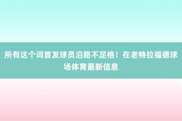 所有这个词首发球员沿路不足格！在老特拉福德球场体育最新信息