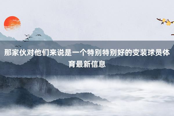 那家伙对他们来说是一个特别特别好的变装球员体育最新信息
