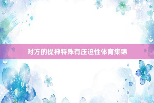 对方的提神特殊有压迫性体育集锦