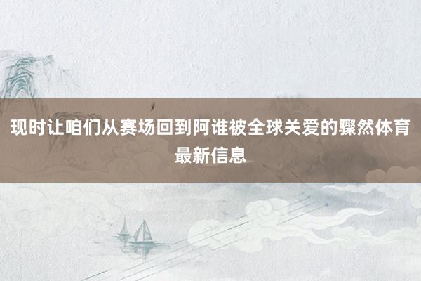 现时让咱们从赛场回到阿谁被全球关爱的骤然体育最新信息
