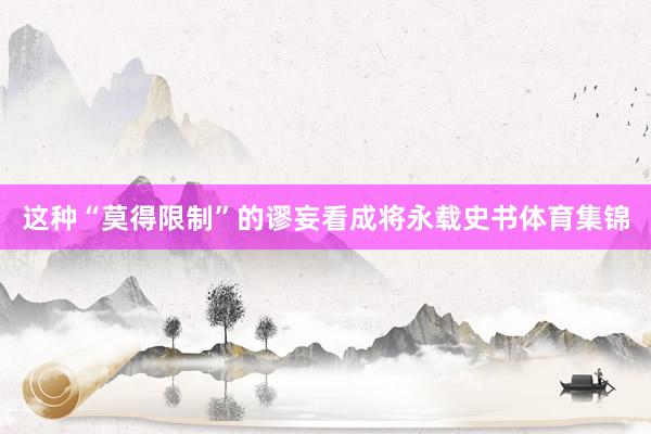 这种“莫得限制”的谬妄看成将永载史书体育集锦