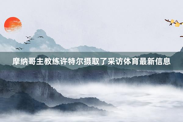 摩纳哥主教练许特尔摄取了采访体育最新信息