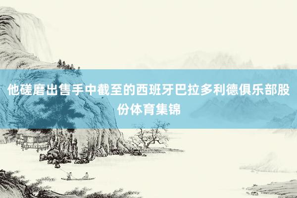 他磋磨出售手中截至的西班牙巴拉多利德俱乐部股份体育集锦