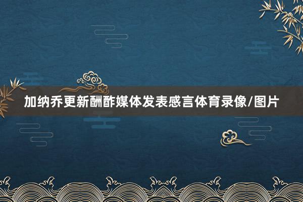 加纳乔更新酬酢媒体发表感言体育录像/图片