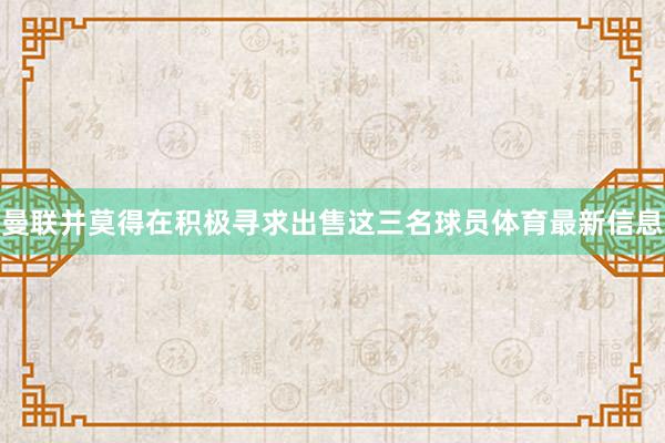 曼联并莫得在积极寻求出售这三名球员体育最新信息