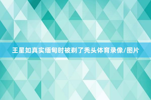 王星如真实缅甸时被剃了秃头体育录像/图片