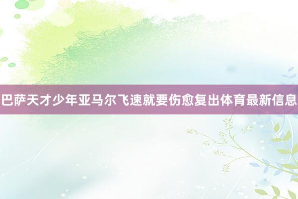 巴萨天才少年亚马尔飞速就要伤愈复出体育最新信息