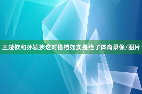 王楚钦和孙颖莎这对搭档如实是绝了体育录像/图片