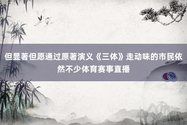 但显著但愿通过原著演义《三体》走动味的市民依然不少体育赛事直播