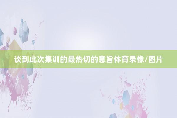 谈到此次集训的最热切的意旨体育录像/图片