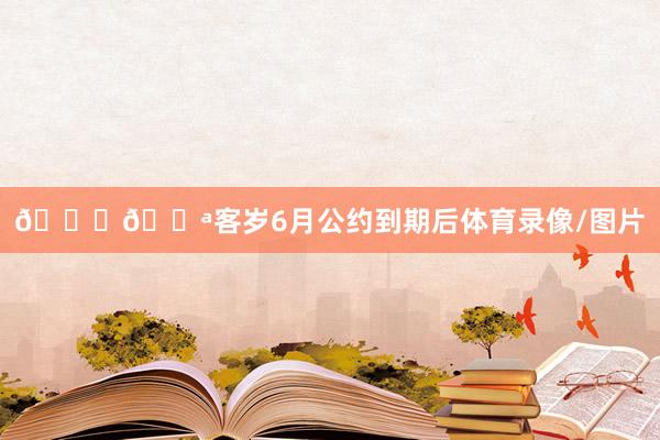 😉💪客岁6月公约到期后体育录像/图片