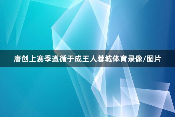 唐创上赛季遵循于成王人蓉城体育录像/图片