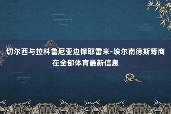 切尔西与拉科鲁尼亚边锋耶雷米-埃尔南德斯筹商在全部体育最新信息