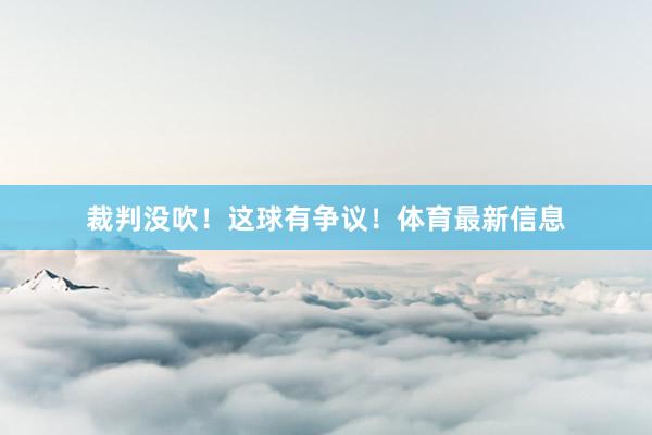 裁判没吹！这球有争议！体育最新信息