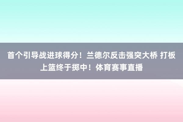 首个引导战进球得分！兰德尔反击强突大桥 打板上篮终于掷中！体育赛事直播