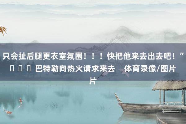 只会扯后腿更衣室氛围！！！快把他来去出去吧！”			巴特勒向热火请求来去    体育录像/图片
