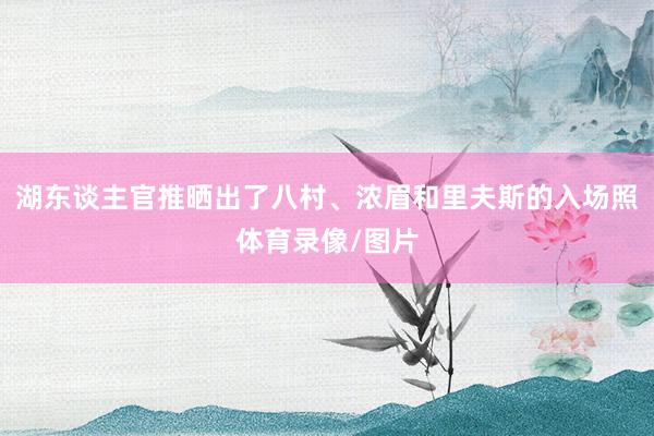 湖东谈主官推晒出了八村、浓眉和里夫斯的入场照体育录像/图片