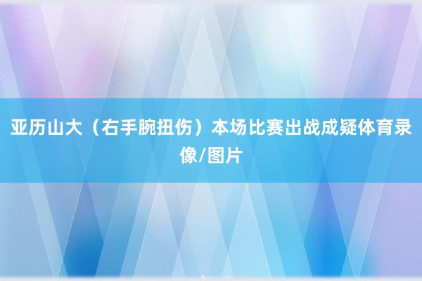 亚历山大（右手腕扭伤）本场比赛出战成疑体育录像/图片