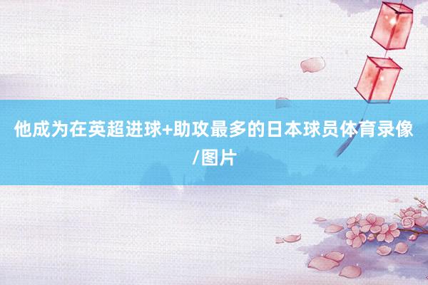 他成为在英超进球+助攻最多的日本球员体育录像/图片