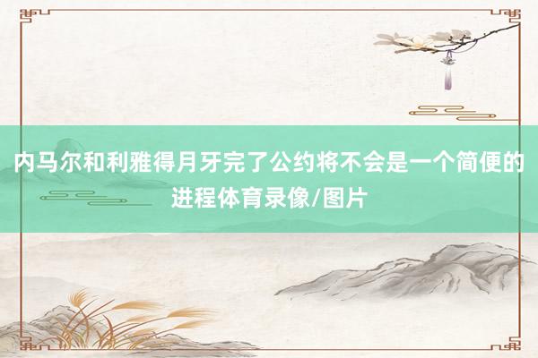 内马尔和利雅得月牙完了公约将不会是一个简便的进程体育录像/图片
