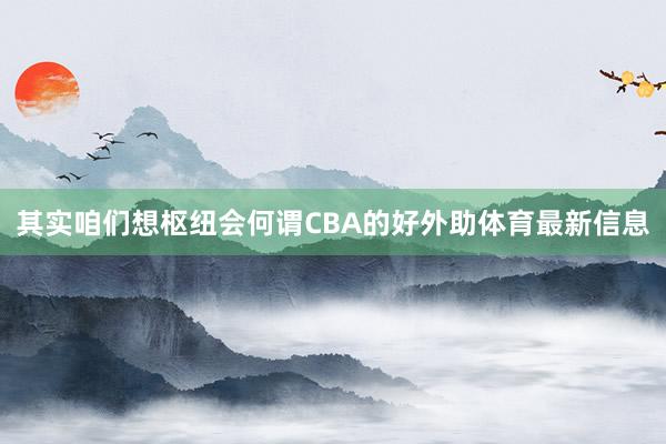 其实咱们想枢纽会何谓CBA的好外助体育最新信息