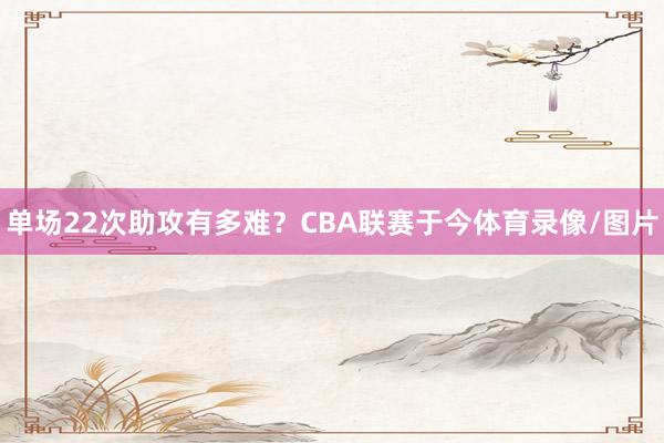 单场22次助攻有多难？CBA联赛于今体育录像/图片