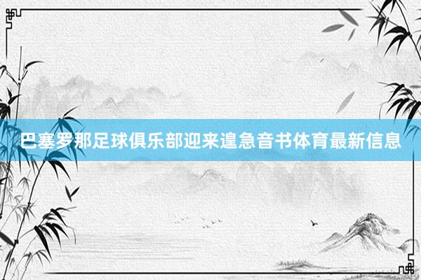 巴塞罗那足球俱乐部迎来遑急音书体育最新信息