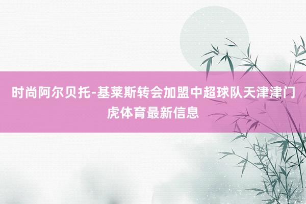 时尚阿尔贝托-基莱斯转会加盟中超球队天津津门虎体育最新信息