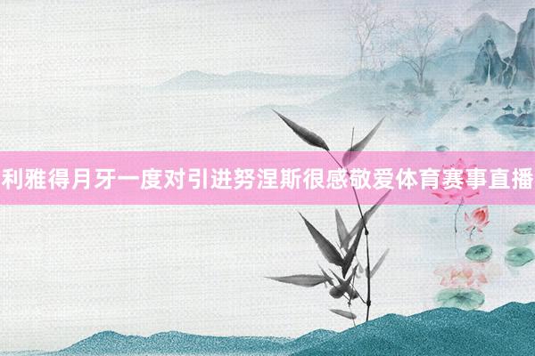 利雅得月牙一度对引进努涅斯很感敬爱体育赛事直播