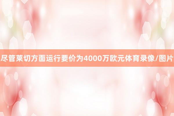 尽管莱切方面运行要价为4000万欧元体育录像/图片