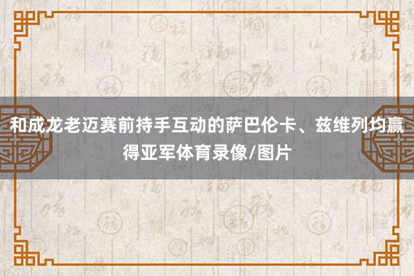 和成龙老迈赛前持手互动的萨巴伦卡、兹维列均赢得亚军体育录像/图片