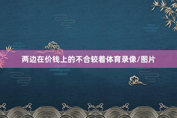 两边在价钱上的不合较着体育录像/图片