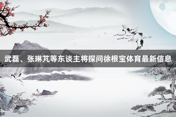 武磊、张琳芃等东谈主将探问徐根宝体育最新信息