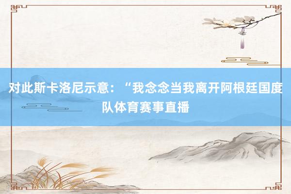 对此斯卡洛尼示意：“我念念当我离开阿根廷国度队体育赛事直播
