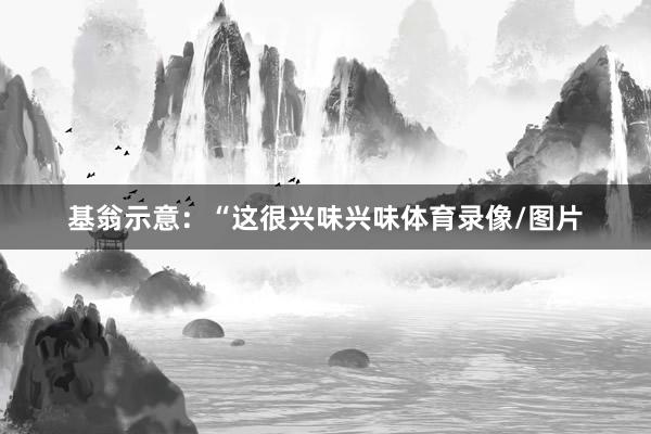 基翁示意：“这很兴味兴味体育录像/图片