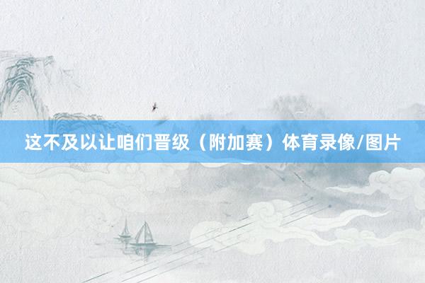 这不及以让咱们晋级（附加赛）体育录像/图片