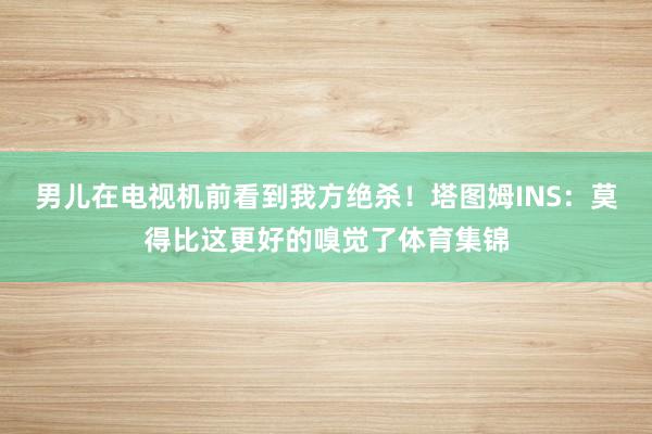 男儿在电视机前看到我方绝杀！塔图姆INS：莫得比这更好的嗅觉了体育集锦