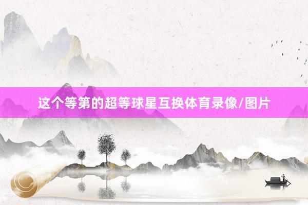 这个等第的超等球星互换体育录像/图片