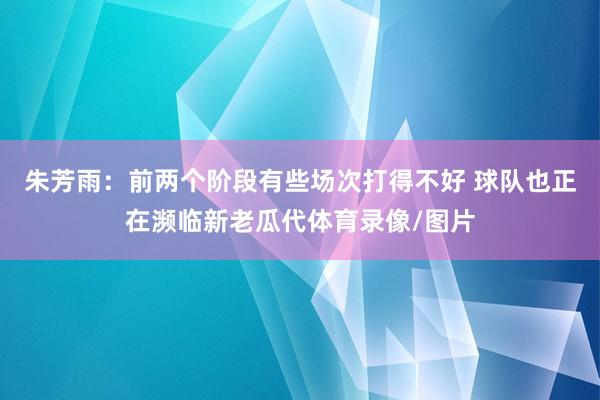 朱芳雨：前两个阶段有些场次打得不好 球队也正在濒临新老瓜代体育录像/图片