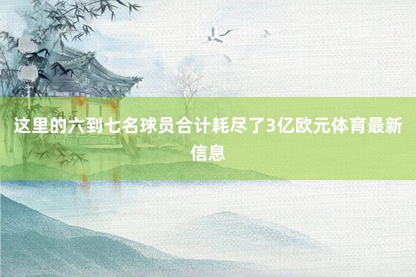 这里的六到七名球员合计耗尽了3亿欧元体育最新信息
