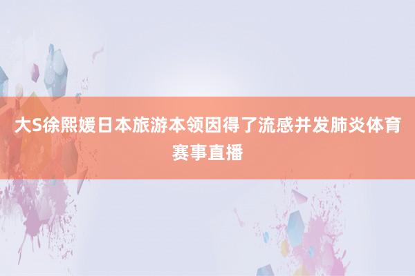 大S徐熙媛日本旅游本领因得了流感并发肺炎体育赛事直播
