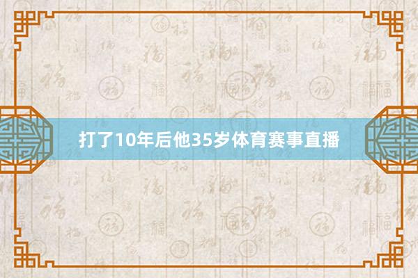 打了10年后他35岁体育赛事直播