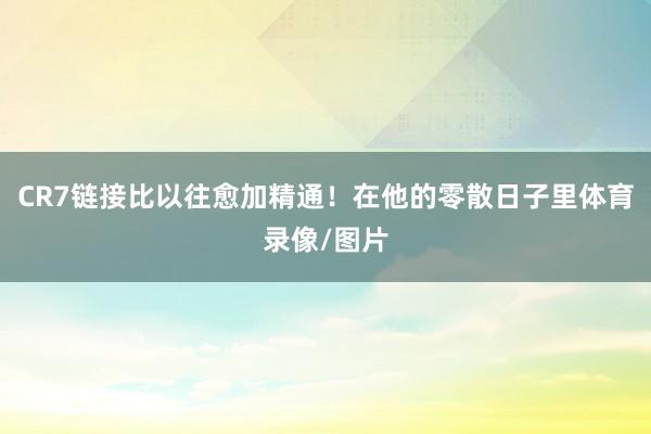CR7链接比以往愈加精通！在他的零散日子里体育录像/图片