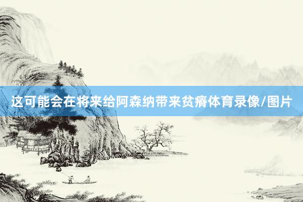 这可能会在将来给阿森纳带来贫瘠体育录像/图片