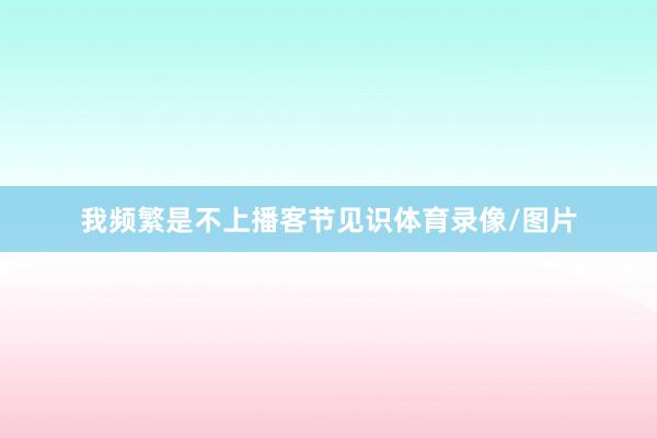 我频繁是不上播客节见识体育录像/图片
