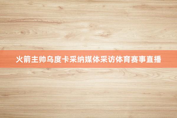 火箭主帅乌度卡采纳媒体采访体育赛事直播