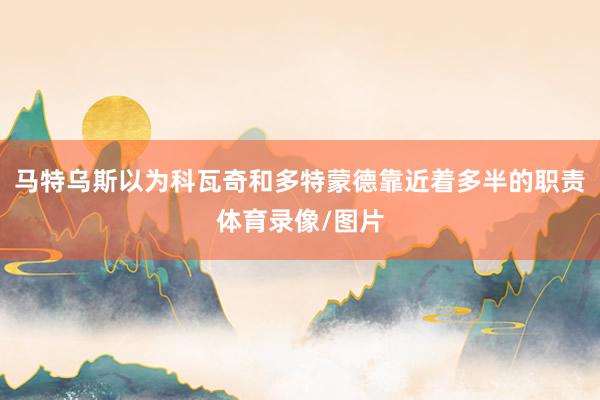 马特乌斯以为科瓦奇和多特蒙德靠近着多半的职责体育录像/图片