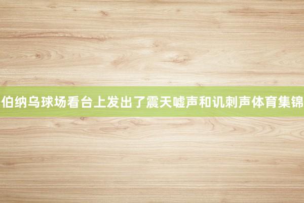 伯纳乌球场看台上发出了震天嘘声和讥刺声体育集锦