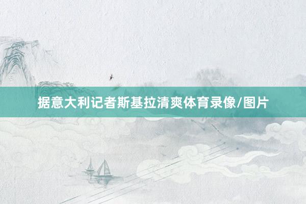 据意大利记者斯基拉清爽体育录像/图片