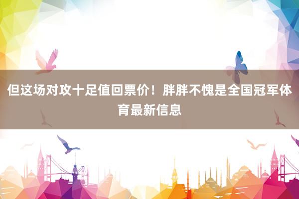 但这场对攻十足值回票价！胖胖不愧是全国冠军体育最新信息